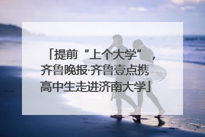 提前“上个大学”，齐鲁晚报·齐鲁壹点携高中生走进济南大学