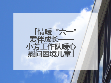 情暖“六一” 爱伴成长——小芳工作队暖心慰问困境儿童