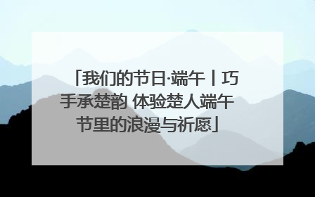 我们的节日·端午丨巧手承楚韵 体验楚人端午节里的浪漫与祈愿