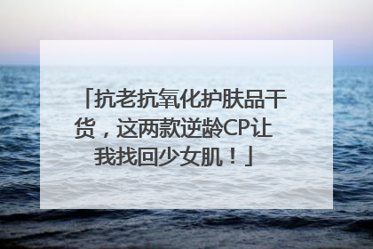 抗老抗氧化护肤品干货，这两款逆龄CP让我找回少女肌！
