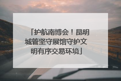 护航南博会！昆明城管坚守展馆守护文明有序交易环境
