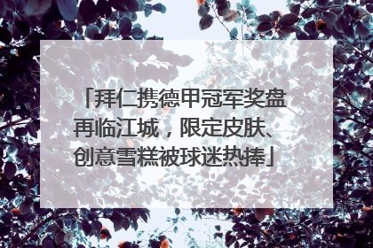 拜仁携德甲冠军奖盘再临江城，限定皮肤、创意雪糕被球迷热捧