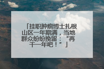 挂职肿瘤博士扎根山区一年期满，当地群众纷纷挽留：“再干一年吧！”