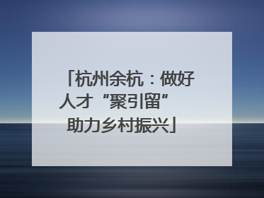 杭州余杭：做好人才“聚引留” 助力乡村振兴