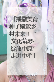 播撒美育种子赋能乡村未来！“文化筑梦·绽放中原”走进中牟