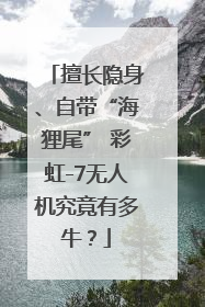 擅长隐身、自带“海狸尾” 彩虹-7无人机究竟有多牛？