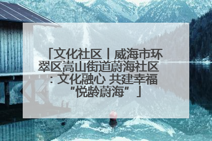 文化社区丨威海市环翠区嵩山街道蔚海社区：文化融心 共建幸福“悦龄蔚海”
