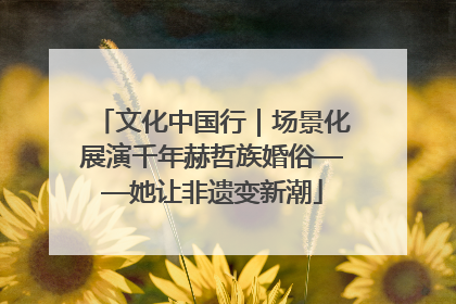 文化中国行｜场景化展演千年赫哲族婚俗——她让非遗变新潮