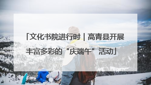 文化书院进行时｜高青县开展丰富多彩的“庆端午”活动