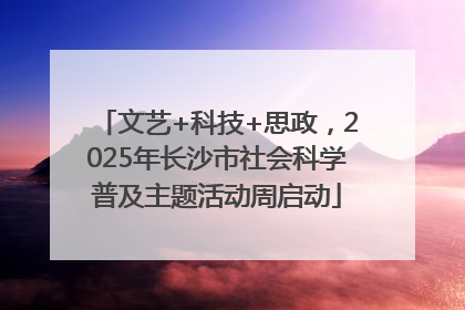 文艺+科技+思政，2025年长沙市社会科学普及主题活动周启动