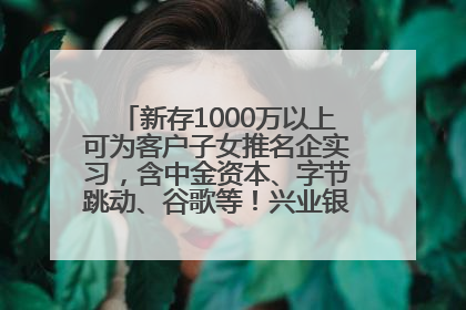 新存1000万以上可为客户子女推名企实习，含中金资本、字节跳动、谷歌等！兴业银行回应：属实