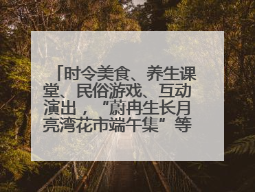 时令美食、养生课堂、民俗游戏、互动演出，“蔚冉生长月亮湾花市端午集”等你来打卡