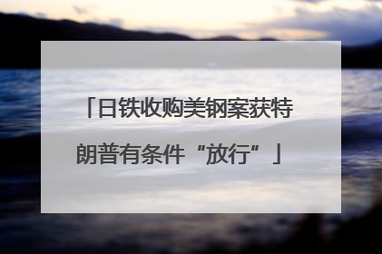 日铁收购美钢案获特朗普有条件“放行”