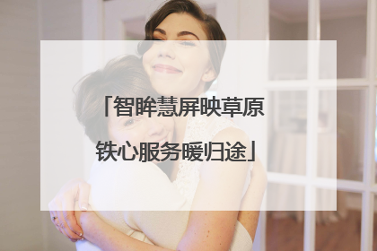 智眸慧屏映草原 铁心服务暖归途