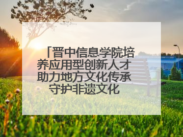 晋中信息学院培养应用型创新人才助力地方文化传承 守护非遗文化 创新学校美育