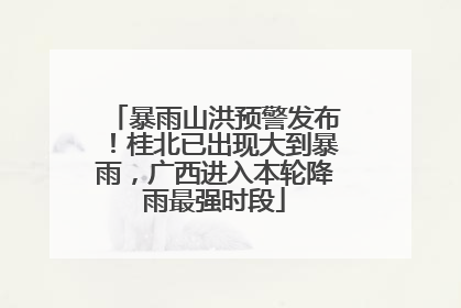 暴雨山洪预警发布！桂北已出现大到暴雨，广西进入本轮降雨最强时段
