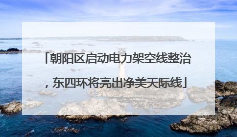 朝阳区启动电力架空线整治，东四环将亮出净美天际线