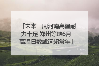 未来一周河南高温耐力十足 郑州等地6月高温日数或远超常年