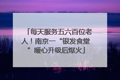 每天服务五六百位老人！南京一“银发食堂”暖心升级后爆火