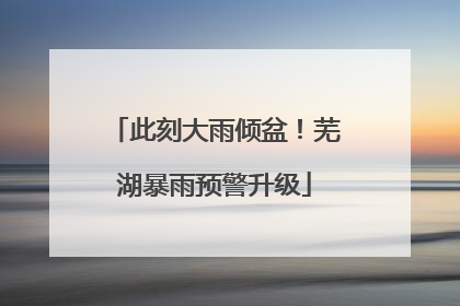 此刻大雨倾盆！芜湖暴雨预警升级