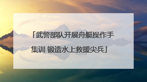 武警部队开展舟艇操作手集训 锻造水上救援尖兵