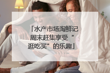 水产市场淘鲜记 周末赶集享受“逛吃买”的乐趣