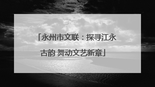 永州市文联：探寻江永古韵 舞动文艺新章