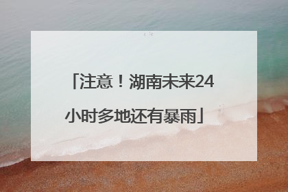 注意！湖南未来24小时多地还有暴雨