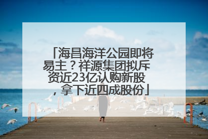 海昌海洋公园即将易主？祥源集团拟斥资近23亿认购新股，拿下近四成股份