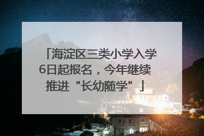 海淀区三类小学入学6日起报名，今年继续推进“长幼随学”