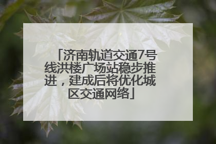 济南轨道交通7号线洪楼广场站稳步推进，建成后将优化城区交通网络