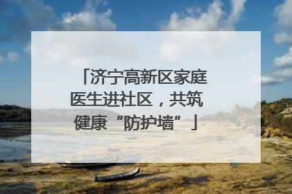 济宁高新区家庭医生进社区，共筑健康“防护墙”