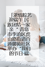 浓情粽艺迎端午 民族团结一家亲“ 青岛市李沧区虎山路街道百通馨苑社区举办“我们的节日·端午“主题活动