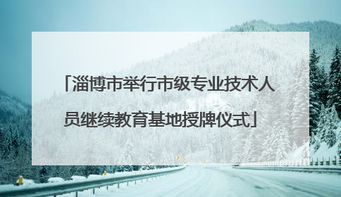 淄博市举行市级专业技术人员继续教育基地授牌仪式