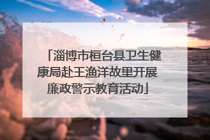 淄博市桓台县卫生健康局赴王渔洋故里开展廉政警示教育活动