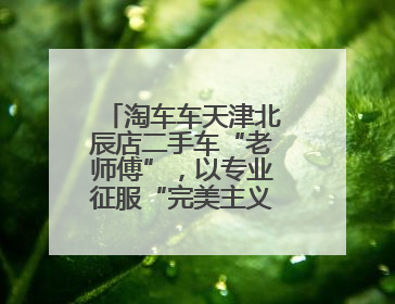 淘车车天津北辰店二手车“老师傅”，以专业征服“完美主义”客户