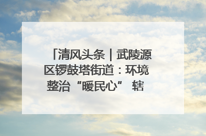 清风头条｜武陵源区锣鼓塔街道：环境整治“暖民心” 辖区面貌“靓”起来