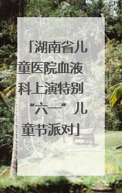 湖南省儿童医院血液科上演特别“六一”儿童节派对