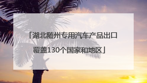 湖北随州专用汽车产品出口覆盖130个国家和地区
