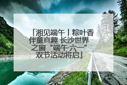 湘见端午丨粽叶香伴童真趣 长沙世界之窗“端午·六一”双节活动将启
