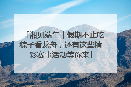 湘见端午｜假期不止吃粽子看龙舟，还有这些精彩赛事活动等你来
