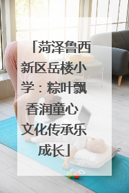 菏泽鲁西新区岳楼小学：粽叶飘香润童心 文化传承乐成长