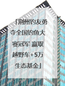 荆州钓友勇夺全国钓鱼大赛冠军 赢取越野车+5万生态基金