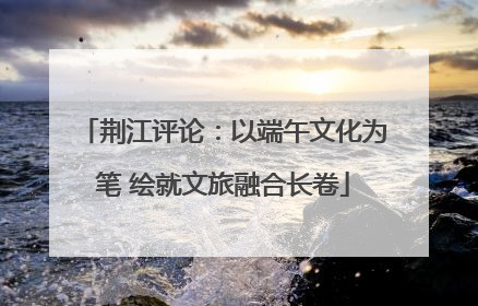 荆江评论：以端午文化为笔 绘就文旅融合长卷