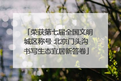 荣获第七届全国文明城区称号 北京门头沟书写生态宜居新答卷