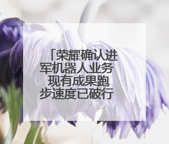 荣耀确认进军机器人业务 现有成果跑步速度已破行业纪录
