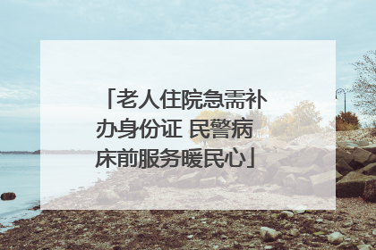老人住院急需补办身份证 民警病床前服务暖民心
