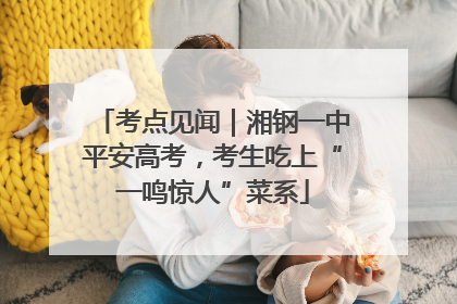 考点见闻｜湘钢一中平安高考，考生吃上“一鸣惊人”菜系