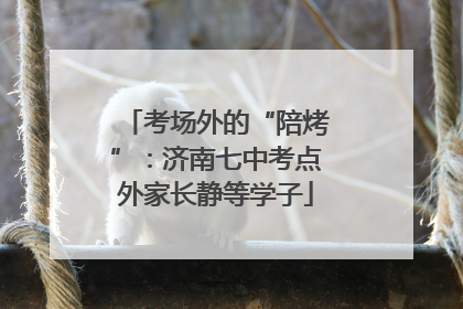 考场外的“陪烤”：济南七中考点外家长静等学子