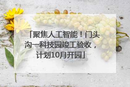 聚焦人工智能！门头沟一科技园竣工验收，计划10月开园